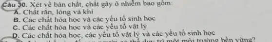 Câu 30. Xét về bản chất, chất gây ô nhiềm bao gồm:
Á. Chất rǎn, lỏng và khi
B. Các chất hóa học và các yếu tố sinh học
C. Các chất hóa học và các yêu tố vật lý
D. Các chất hóa học, các yêu tô vật lý và các yếu tố sinh học vật lý và các với trong trường bên vùng?