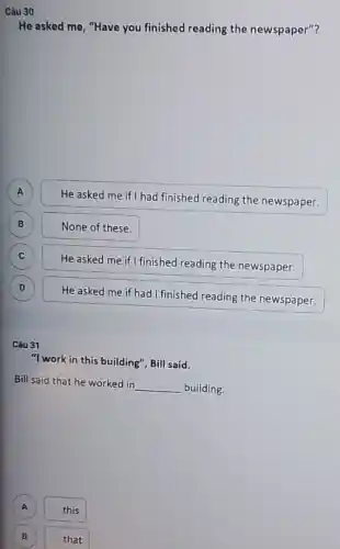 Câu 30
He asked me, "Have you finished reading the newspaper"?
A A
He asked me if had finished reading the newspaper.
B
None of these.
C c
He asked me if I finished reading the newspaper.
D D
He asked me if had I finished reading the newspaper.
Câu 31
"I work in this building", Bill said.
Bill said that he worked in
__ building.
A this
B
that