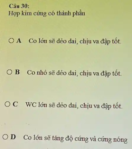 Câu 30:
Hợp kim cứng có thành phần
A Co lớn sẽ dẻo dai, chịu va đập tốt.
B Co nhỏ sẽ dẻo dai, chịu va đập tốt.
OC WC lớn sẽ dẻo dai, chịu va đập tốt.
D Co lớn sẽ tǎng độ cứng và cứng nóng