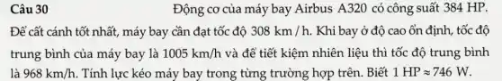 Câu 30
Động cơ của máy bay Airbus A320 có công suất 384 HP.
Để cất cánh tốt nhất, máy bay cần đạt tốc độ 308km/h . Khi bay ở độ cao ổn định, tốc độ
trung bình của máy bay là 1005km/h và để tiết kiệm nhiên liệu thì tốc độ trung bình
là 968km/h . Tính lực kéo máy bay trong từng trường hợp trên.. Biết 1HPapprox 746W