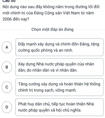 Câu 30
Nội dung nào sau đây không nằm trong đường lối đổi
mới chính trị của Đảng Cộng sản Việt Nam từ nǎm
2006 đến nay?
Chọn một đáp án đúng
A
Đẩy mạnh xây dựng và chỉnh đốn Đảng, tǎng
A
cường quốc : phòng và an ninh.
B )
Xây dựng Nhà nước pháp quyền của nhân
dân, do nhân dân và vì nhân dân.
C )
Tǎng cường xây dựng và hoàn thiện hệ thống
chính trị trong sạch, vững mạnh.
Phát huy dân chủ, tiếp tục hoàn thiện Nhà