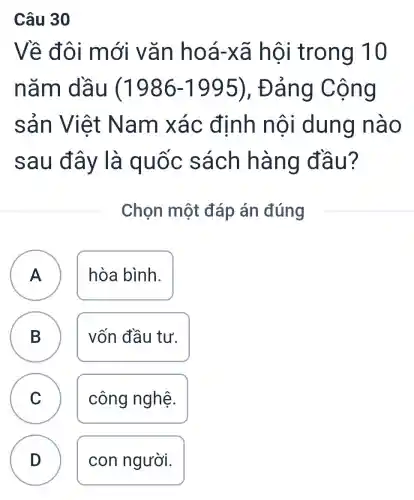 Câu 30
Về đôi mới vǎn hoá-xã hội trong 10
nǎm dầu (1986-1995), Đảng Cộng
sản Việt Nam xác định nội dung nào
sau đây là quốc sách hàng đầu?
Chọn một đáp án đúng
A A hòa bình.
B B vốn đầu tư.
C
công nghệ.
D
con người.