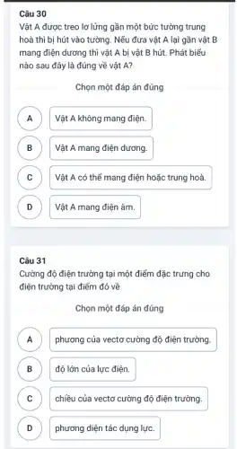 Câu 30
Vật A được treo lơ lửng gần một bức tường trung
hoà thì bị hút vào tường. Nếu đưa vật A lại gần vật B
mang điện dương thì vật A bị vật B hút. Phát biểu
nào sau đây là đúng về vật A?
Chọn một đáp án đúng
A Vật A không mang điện.
n
B Vật A mang điện dương. D
C Vật A có thể mang điện hoặc trung hoà. c
D Vật A mang điện âm. v
Câu 31
Cường độ điện trường tại một điểm đặc trưng cho
điện trường tại điểm đó về
Chọn một đáp án đúng
A )
phương của vectơ cường độ điện trường.
B độ lớn của lực điện. D
C chiều của vectơ cường độ điện trường. v
D phương diện tác dụng lực. D