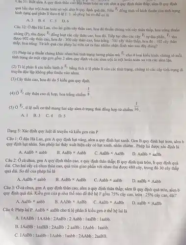 Câu 31: Biết alen A quy định thân cao trội hoàn toàn so với alen a quy định thân thấp;alen B quy định
quả bầu dục trội hoàn toàn so với alen b quy định quả dài. Nếu F_(1)
đồng tính về kích thước còn tính trạng
hình dạng quả phân lí theo tỉ lệ 1:1 số phép lai có thể có là
A. 3 B.4
C. 5 D.6
Câu 32: Ở đậu Hà Lan, cho lai giữa cây thân cao,hoa đỏ thuần chủng với cây thân thấp,hoa trắng thuần
chủng (P) thu được
F_(1)
đồng loạt các cây thân cao, hoa đỏ,Tiếp tục cho các cây F_(1)
tự thụ phấn,
F_(2)
thu
được 902 cây thân cao, hoa đỏ : 300 cây thân cao, hoa trắng : 301 cây thân thấp, hoa đỏ : 102 cây thân
thấp, hoa trắng. Từ kết quả của phép lai trên rút ra bao nhiêu nhận định nào sau đây đúng?
(1) Phép lai p thuần chủng khác nhau hai tính trạng tương phản mà F_(2)
cho 4 loại kiểu hình, chứng tỏ mỗi
tính trạng do một cặp gen gồm 2 alen quy định và các alen trội là trội hoàn toàn so với các alen lặn.
(2) Tỉ lệ phân li các kiểu hình ở F_(2)
bằng tích tỉ lệ phân li của các tính trạng, chứng tỏ các cặp tính trạng di
truyền độc lập không phụ thuộc vào nhau.
(3) Cây thân cao hoa đỏ do 5 kiểu gen quy định.
(4) Ở F_(2)
cây thân cao dị hợp, hoa trắng chiếm
(1)/(8)
(5) Ở F_(2)
, tỉ lệ mỗi cơ thể mang hai cặp alen ở trạng thái đồng hợp tử chiếm
(1)/(16)
A. 1 B.3 C.4 D.5
Dạng 5: Xác định quy luật di truyền và kiểu gen của P
Câu 1: Ở đậu Hà Lan, gen A quy định hạt vàng, alen a quy định hạt xanh. Gen B quy định hạt trơn, alen b
quy định hạt nhǎn . Sau phép lai thây xuât hiện cây có hạt xanh, nhǎn chiêm . Phép lai được xác định là
A. AaBbtimes aabb
B. AaBbtimes Aabb
C. AaBbtimes AaBb
D. AaBbtimes aaBb
Câu 2: Ở cà chua gen A quy định thân cao, a quy định thân thấp; B quy định quả tròn,b quy định quả
dài. Cho hai cây cà chua thân cao.quả tròn giao phấn với nhau thu được 480 cây, trong đó 30 cây thấp
quả dài. Sơ đồ của phép lai là
AaBbtimes aabb
B. AaBbtimes AaBb
C. Aabbtimes aaBb
D. aaBbtimes Aabb
Câu 3: Ở cà chua, gen A quy định thân cao, alen a quy định thân thấp; alen B quy định quả tròn, alen b
quy định quả dài.Kiều gen của p như thế nào để thế hệ F gồm 75%  cây cao, tròn : 25%  cây cao, dài?
AaBbtimes aabb
B. AABbtimes AaBb
C. AaBbtimes AaBb
D. aaBbtimes AaBb
Câu 4: Phép lai P. AaBb x aaBb cho tỉ lệ phân li kiểu gen ở thế hệ lai là
A. 1AABb:1AAbb:2AaBb:2Aabb:1aaBb:1aabb
1AaBB:1aaBB:2AaBb:2aaBb:1Aabb:1aabb
1AaBb:1aaBb:1Aabb:1aabb:2AAbb:2aaBB