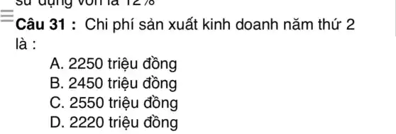 Câu 31 : Chi phí sản xuất kinh doanh nǎm thứ 2
là :
A. 2250 triệu đồng
B. 2450 triệu đồng
C. 2550 triệu đồng
D. 2220 triệu đồng