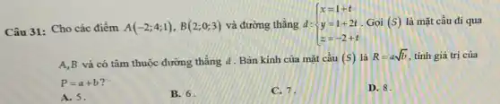 Câu 31: Cho các điểm A(-2;4;1),B(2;0;3) và đường thẳng d: ) x=1+t y=1+2t z=-2+t  Gọi (S) là mặt cầu đi qua
A,B và có tâm thuộc đường thẳng d. Bán kính của mặt cầu (s) là R=asqrt (b) tinh giá trị của
P=a+b 2
A. 5.
B. 6
C. 7.
D. 8.