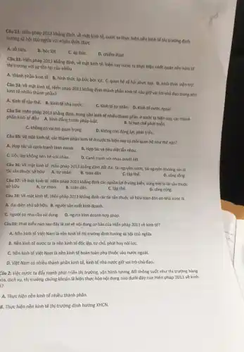 Câu 31: Hiến pháp 2013 khẳng định, về mặt kinh tế, nước ta thực hiện nền kinh tế thị trường định
hướng xã hội chủ nghĩa với nhiều thức thức
A. sở hữu.
B. bóc lột.
C. áp bứC.
D. chiếm đoạt.
Câu 32: Hiến pháp 2013 khẳng định, về mặt kinh tế, hiện nay nước ta thực hiện nhất quán nền kinh tế
thị trường với sự tồn tại của nhiều
A. thành phần kinh tế. B. hình thức áp bức bóc lột. C.quan hệ xã hội phức tạp. D. hình thức viện trợ.
Câu 33: Về mặt kinh tế, Hiến pháp 2013 khẳng định thành phần kinh tế nào giữ vai trò chủ đạo trong nền
kinh tế nhiều thành phần?
A. Kinh tế tệp thể.B. Kinh tế nhà nướC.
C. Kinh tế tư nhân. D. Kinh tế nước ngoài.
Câu 34: Hiến pháp 2013 khẳng định, trong nền kinh tế nhiều thành phần ở nước ta hiện nay, các thành
phần kinh tế đều A. bình đẳng trước pháp luật.
B. bị hạn chế phát triển.
C. không có vai trò quan trọng.
D. không còn động lực phát triển.
Câu 35: Về mặt kinh tế, các thành phần kinh tế ở nước ta hiện nay có mối quan hệ như thế nào?
A. Hợp tác và cạnh tranh lành mạnh.
B. Hợp tác và tiêu diệt lẫn nhau.
C. Độc lập không liên hệ với nhau.
D. Canh tranh với nhau quyết liệt.
Câu 36: Về mặt kinh tế, Hiến pháp 2013 khẳng định đất đai, tài nguyên nước,tài nguyên khoáng sản là
tài sản thuộc sở hữu
B. toàn dân.
D. công công.
A. tư nhân.
C. tập thế.
Câu 37: Về mặt kinh tế, Hiến pháp 2013 khẳng định các nguồn lợi ở vùng biến,vùng trời là tài sản thuộc
A. tư nhân.
B. toàn dân.
C. tập thế.
D. công cộng.
sở hữu
Câu 38: Về mặt kinh tế, Hiến pháp 2013 khẳng định các tài sản thuộc sở hữu toàn dân do Nhà nước là
A. đại diện chủ sở hữu. B. người sản xuất kinh doanh.
D. người kinh doanh hợp pháp.
C. người có nhu cầu sử dụng.
Câu39: Phát biểu nào sau đây là sai về nội dung cơ bản của Hiến pháp 2013 về kinh tế?
A. Nền kinh tế Việt Nam là nền kinh tế thị trường định hướng xã hội chủ nghĩa.
B. Nền kinh tế nước ta là nền kinh tế độc lập tự chủ, phát huy nội lựC.
C. Nền kinh tế Việt Nam là nền kinh tế hoàn toàn phụ thuộc vào nước ngoài.
D. Việt Nam có nhiều thành phần kinh tế,kinh tế nhà nước giữ vai trò chủ đạo.
Câu 2: Việc nước ta đẩy mạnh phát triển thị trường, vận hành tương đối thông suốt như thị trường hàng
óa, dịch vụ, thị trường chứng khoán là hiện thực hóa nội dung nào dưới đây của Hiến pháp 2013 về kinh
?
A. Thực hiện nền kinh tế nhiều thành phần.
B. Thực hiện nền kinh tế thị trường định hướng XHCN.