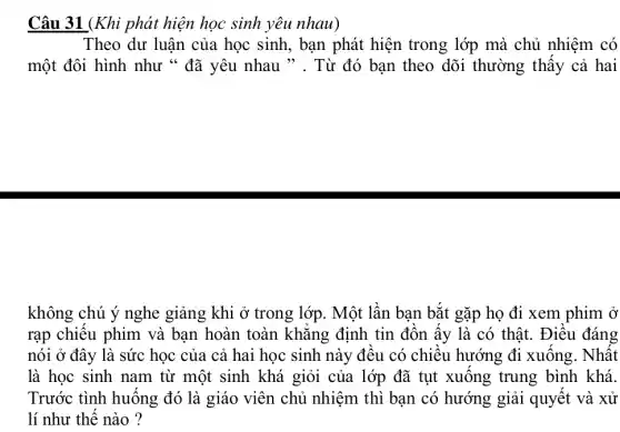 Câu 31 (Khi phát hiện học sinh yêu nhau)
Theo dư luận của học sinh, bạn phát hiện trong lớp mà chủ nhiệm có
một đôi hình như " đã yêu nhau ". Từ đó bạn theo dõi thường thấy cả hai
không chú ý nghe giảng khi ở trong lớp. Một lần bạn bắt gặp họ đi xem phim ở
rạp chiếu phim và bạn hoàn toàn khẳng định tin đồn ấy là có thật . Điều đáng
nói ở đây là sức học của cả hai học sinh này đều có chiều hướng đi xuống . Nhất
là học sinh nam từ một sinh khá giỏi của lớp đã tụt xuống trung bình khá.
Trước tình huống đó là giáo viên chủ nhiệm thì bạn có hướng giải quyết và xử
lí như thế nào ?