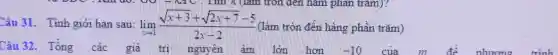 Câu 31. Tính giới hạn sau: lim _(xarrow 1)(sqrt (x+3)+sqrt (2x+7)-5)/(2x-2) (làm tròn đến hàng phần trǎm)
Câu 32. Tổng các giá trị nguyên âm lớn hơn
-10