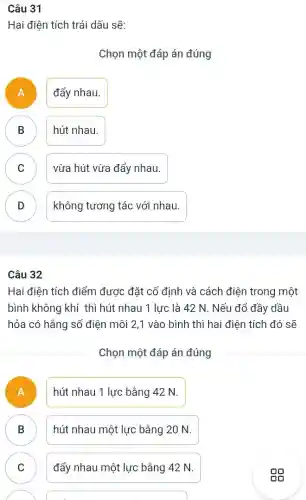 Câu 31
Hai điện tích trái dấu sẽ:
Chọn một đáp án đúng
A ) đẩy nhau.
B hút nhau.
D
C vừa hút vừa đẩy nhau.
v
D )
không tương tác với nhau.
Hai điện tích điểm được đặt cố định và cách điện trong một
bình không khí thì hút nhau 1 lực là 42 N. Nếu đổ đầy dầu
hỏa có hằng số điện môi 2,1 vào bình thì hai điện tích đó sẽ
Chọn một đáp án đúng
A
hút nhau 1 lực bằng 42 N.
B B
hút nhau một lực bằng 20 N.
C C
đẩy nhau một lực bằng 42 N.