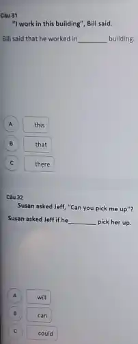 Câu 31
"I work in this building", Bill said.
Bill said that he worked in __ building.
A this
(B) B
that
C c
there
Câu 32
Susan asked Jeff, "Can you pick me up"?
Susan asked Jeff if he __ pick her up.
will
B can
C c
could