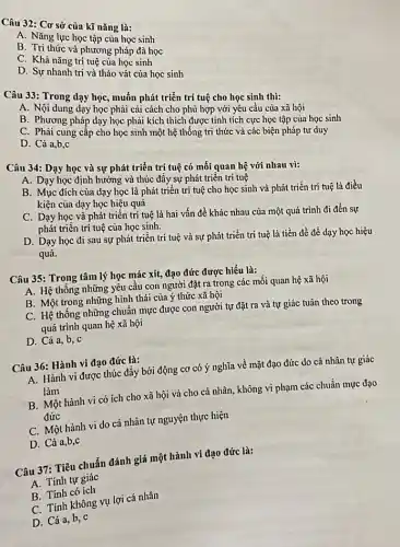 Câu 32: Cơ sở của kĩ nǎng là:
A. Nǎng lực học tập của học sinh
B. Tri thức và phương pháp đã học
C. Khả nǎng trí tuệ của học sinh
D. Sự nhanh trí và tháo vát của học sinh
Câu 33: Trong dạy học, muốn phát triển trí tuệ cho học sinh thì:
A. Nội dung dạy học phải cãi cách cho phù hợp với yêu cầu của xã hội
B. Phương pháp dạy học phải kích thích được tính tích cực học tập của học sinh
C. Phải cung cấp cho học sinh một hệ thống tri thức và các biện pháp tư duy
D. Cả a,b,c
Câu 34: Dạy học và sự phát triển trí tuệ có mối quan hệ với nhau vì:
A. Dạy học định hướng và thúc đây sự phát triển trí tuệ
B. Mục đích của dạy học là phát triển trí tuệ cho học sinh và phát triển trí tuệ là điều
kiện của dạy học hiệu quả
C. Dạy học và phát triển trí tuệ là hai vấn đề khác nhau của một quá trình đi đến sự
phát triển trí tuệ của học sinh.
D. Dạy học đi sau sự phát triển trí tuệ và sự phát triển trí tuệ là tiền đề để dạy học hiệu
quả.
Câu 35: Trong tâm lý học mác xít,đạo đức được hiểu là:
A. Hệ thống những yếu cầu con người đặt ra trong các mối quan hệ xã hội
B. Một trong những hình thái của ý thức xã hội
C. Hệ thống những chuẩn mực được con người tự đặt ra và tự giác tuân theo trong
quá trình quan hệ xã hội
D. Cả a, b, c
Câu 36: Hành vi đạo đức là:
A. Hành vi được thúc đẩy bởi động cơ có ý nghĩa về mặt đạo đức do cá nhân tự giác
làm
B. Một hành vi có ích cho xã hội và cho cá nhân không vi phạm các chuân mực đạo
đức
C. Một hành vi do cá nhân tự nguyện thực hiện
D. Cả a,b,c
Câu 37: Tiêu chuẩn đánh giá một hành vi đạo đức là:
A. Tính tự giác
B. Tính có ích
C. Tính không vụ lợi cá nhân
D. Cả a, b, C