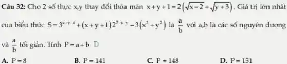 Câu 32: Cho 2 số thực x,y thay đổi thỏa mãn x+y+1=2(sqrt (x-2)+sqrt (y+3)) Giá trị lớn nhất
của biểu thức S=3^x+y-4+(x+y+1)2^7-x-y-3(x^2+y^2) là (a)/(b) với a,b là các số nguyên dương
và (a)/(b) tối giản. Tính P=a+b D
A. P=8
B. P=141
C. P=148
D. P=151