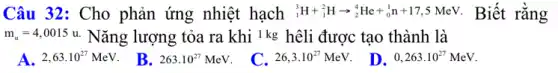 Câu 32: Cho phản ứng nhiệt hạch (}_{1)^3H+_(1)^2Harrow _(2)^4He+_(0)^1n+17,5 MeV. Biết rằng
m_(a)=4,0015u Nǎng lượng tỏa ra khi Ikg hêli được tạo thành là
A. 2,63cdot 10^27MeV
B. 263.10^27MeV
C. 26,3cdot 10^27MeV
D. 0,263cdot 10^27MeV.