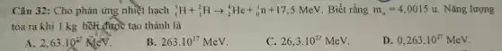 Câu 32: Cho phản ứng nhiệt hạch (}_{1)^3H+_(1)^2Harrow _(2)^4He+_(0)^1n+17,5MeV Biết rằng m_(a)=4,0015u . Nǎng lượng
tỏa ra khi I kg hồi được tạo thành là
2,63cdot 10^27MeV
263.10^27MeV
C. 26,3cdot 10^27MeV
D. 0,263cdot 10^27MeV