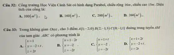 Câu 32: Cổng trường Học Viện Cảnh Sát có hình dạng Parabol , chiều rộng 16m, chiều cao 15m. Diện
tích của công là:
A. 100(m^2)
B. 160(m^2)
C. 200(m^2)
D. 260(m^2)
Câu 33: Trong không gian Oxyz, cho 3 điểm A(1;-2;0)B(2;-1;3)C(0;-1;1) đường trung tuyến AM
của tam giác ABC có phương trình là
A.  ) x=1 y=-2+t z=2t 
B.  ) x=1-2t y=-2 z=-2t 
C.  ) x=1+t y=-2 z=-2t 
D.  ) x=1+2t y=-2+t z=2t