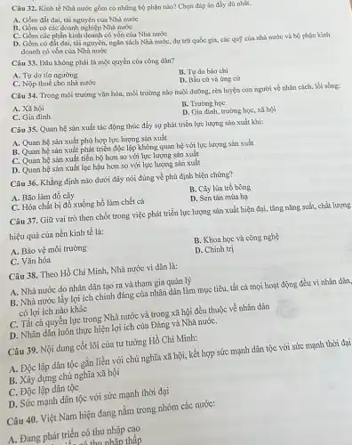 Câu 32. Kinh tế Nhà nước gồm có những bộ phận nào?Chọn đáp án đầy đủ nhất.
A. Gồm đất đai tài nguyên của Nhà nước
B. Gồm có các doanh nghiệp Nhà nước
C. Gồm các phần kinh doanh có vốn của Nhà nước
D. Gồm có đất đai, tài nguyên, ngân sách Nhà nước, dự trữ quốc gia, các quỹ của nhà nước và bộ phận kinh
doanh có vốn của Nhà nước
Câu 33. Đâu không phải là một quyền của công dân?
A. Tự do tín ngưỡng
B. Tự do báo chi
D. Bầu cử và ứng cử
C. Nộp thuế cho nhà nước
Câu 34. Trong môi trường vǎn hóa, môi trường nào nuôi dưỡng rèn luyện con người về nhân cách, lối sống:
A. Xã hội
B. Trường học
C. Gia đình
D. Gia đình, trường học, xã hội
Câu 35. Quan hệ sản xuất tác động thúc đẩy sự phát triển lực lượng sản xuất khi:
A. Quan hệ sản xuất phù hợp lực lượng sản xuất
B. Quan hệ sản xuất phát triển độc lập không quan hệ với lực lượng sản xuất
C. Quan hệ sản xuất tiến bộ hơn so với lực lượng sản xuất
D. Quan hệ sản xuất lạc hậu hơn so với lực lượng sản xuất
Câu 36. Khẳng định nào dưới đây nói đúng về phủ định biện chứng?
A. Bão làm đổ cây
B. Cây lúa trồ bông
C. Hóa chất bị đổ xuống hồ làm chết cá
D. Sen tàn mùa hạ
Câu 37. Giữ vai trò then chốt trong việc phát triển lực lượng sản xuất hiện đại, tǎng nǎng suất chất lượng
hiệu quả của nền kinh tế là:
B. Khoa học và công nghệ
A. Bảo vệ môi trường
D. Chính trị
C. Vǎn hóa
Câu 38. Theo Hồ Chí Minh, Nhà nước vì dân là:
A. Nhà nước do nhân dân tạo ra và tham gia quản lý
B. Nhà nước lấy lợi ích chính đáng của nhân dân làm mục tiêu, tất cả mọi hoạt động đều vì nhân dân,
có lợi ích nào khác
C. Tất cả quyền lực trong Nhà nước và trong xã hội đều thuộc về nhân dân
D. Nhân dân luôn thực hiện lợi ích của Đảng và Nhà nướC.
Câu 39. Nội dung cốt lõi của tư tưởng Hồ Chí Minh:
A. Độc lập dân tộc gắn liền với chủ nghĩa xã hội kết hợp sức mạnh dân tộc với sức mạnh thời đại
B. Xây dựng chủ nghĩa xã hội
C. Độc lập dân tộc
D. Sức mạnh dân tộc với sức mạnh thời đại
Câu 40. Việt Nam hiện đang nằm trong nhóm các nước:
A. Đang phát triển có thu nhập cao
thu nhập thấp