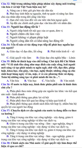 Câu 32: Một trong những biện pháp nhǎm xây dựng môi trường
vǎn hóa ở xã hội Việt Nam hiện nay là?
A. Nâng cao ý thức giữ gìn bản sắc dân tộc
B. Phát huy tinh thần tự nguyện, tính tự quản và nǎng lực làm
chủ của nhân dân trong đời sống vǎn hóa
C. Hạn chế việc trao đối với các nền vǎn hóa ngoại quốc
D. Áp đặt các chính sách giáo dục vǎn hóa đối với nhân dân
Câu 33: Người lao động tốt là ?
A. Người chấp hành tốt nội quy của cơ quan, đơn vị
B. Người chǎm chỉ làm việc
C. Người không vi phạm pháp luật
D. Người công dân tốt có khả nǎng lao động tốt
Câu 34: Yếu tố nào có tác động trực tiếp để phát huy nguồn lực
con người?
A. Giáo dục về đạo đức, lối sống
hội
B. Phát triển kinh tê - xã
C. Giải quyết việc làm D. Giáo dục chủ nghĩa Mác - Lênin
Câu 35: Điền từ thích hợp vào chỗ trống: Chủ tịch Hồ Chí Minh
nói: "Vì lẽ sinh tồn cũng như mục đích của cuộc sống., loài người
mới sáng và tạo phát minh ra ngôn ngữ, chữ viết, đạo đức, pháp
luật, khoa học, tôn giáo, vǎn học, nghệ thuật; những công cụ cho
sinh hoạt hàng ngày về ǎn, mặc, ở và các phương thức sử dụng.
Toàn bộ những sáng tạo và phát minh đó tức là. __
A. Vǎn hóa
B. Vǎn học
C. Vǎn hiến D.. Vǎn minh
Câu 36: Ở nước ta hiện nay, hình thức phân phối nào là hình thức
chủ yếu ?
A. Phân phối theo mức đóng góp các nguồn lực khác vào kết quả
sản xuất - kinh doanh
B. Phân phối thông qua phúc lợi xã hội
C. Phân phối theo kết quả lao động và hiệu quả kinh tế
D. Phân phôi thông qua chính sách điều tiết hợp lý, nhằm bảo hộ
quyền lợi của người lao động
Câu 37: Chuyển dịch cơ cấu ngành của nước ta đang diễn ra theo
xu hướng ?
A. Tǎng tỉ trọng của khu vực công nghiệp - xây dựng,giảm tỉ
trọng của khu vực nông nghiệp và khu vực dịch vụ.
B. Giảm tỉ trọng của khu vực nông - lâm - ngư nghiệp, tǎng tỉ
trọng của khu vực công nghiệp - xây dựng và khu vực dịch vụ.
C. Tǎng tỉ trọng của khu vực dịch vụ, giảm tỉ trọng của khu vực
công nghiệp - xây dựng và nông nghiệp
D. Tǎng tỉ trọng của khu vực nông - lâm - ngư nghiệp,, giảm tỉ
trọng của khu vực công nghiệp - xây dựng và khu vực dịch vụ.
Câu 38: Chính sách của Nhà nước về giải quyết việc làm được thể
hiện rõ qua cơ chế?