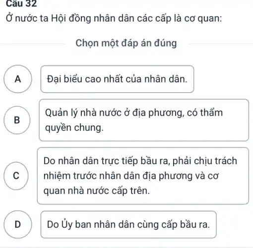 Câu 32
Ở nước ta Hội đồng nhân dân các cấp là cơ quan:
Chọn một đáp án đúng
A ) Đại biểu cao nhất của nhân dân.
B D
quyền chung.
Quản lý nhà nước ở địa phương, có thẩm
C
quan nhà nước cấp trên.
Do nhân dân trực tiếp bầu ra , phải chịu trách
C nhiệm trước nhân dân địa phương và cơ
D Do Ủy ban nhân dân cùng cấp bầu ra.
.