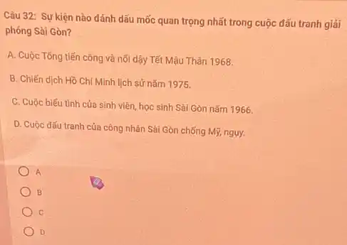 Câu 32: Sự kiện nào đánh dấu mốc quan trọng nhất trong cuộc đấu tranh giải
phóng Sài Gòn?
A. Cuộc Tống tiến công và nối dậy Tết Mậu Thân 1968.
B. Chiến dịch Hồ Chí Minh lịch sử nǎm 1975.
C. Cuộc biếu tình của sinh viên, học sinh Sài Gòn nǎm 1966
D. Cuộc đấu tranh của công nhân Sài Gòn chống Mỹ, nguy.
A
B
C
D