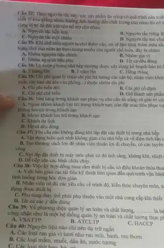 Câu 32: Theo nguyên tắc này, các sản phẩm ǎn uống có quá trình sản xuất
chất lý hóa giống nhau, không ảnh hưởng đến chất lượng của nhau thì có t
cùng vị trí để đôi khi còn hỗ trợ cho nhau.
A. Nguyên tắc hỗn hợp
B. Nguyên tắc riêng lẽ
C. Nguyên tắc một chiều
D. Nguyên tắc hai chiế
Câu 33: Khi chế biến người ta cho thêm vào, nó sẽ làm tǎng thêm màu sắc
trạng thái của món ǎn theo mong muốn của người chế biến, đây là nhóm
A. Nhóm nguyên liệu chính
B. Nhóm gia vị
C. Nhóm nguyên liệu phụ
D. Tất cả đều đúng
Câu 34: Lò nướng trong nhà bếp thường được xây dựng kế hoạch bảo trì 1
A 3thacute (hat (a))ng/lgrave (hat (a))n
B. 1ncheck (a)m/lgrave (hat (a))n
C. Hằng tháng
Câu 35: Chi phí quản lý (như chi phí trả lương các cán bộ, nhân viên khôn
xuất, các loại chi phí vǎn phòng __ ) thuộc nhóm chi phí
A. Chi phí biến đổi
B. Chi phí cố định
C. Chi phí chế biến
D. Giá thành sản phẩm
Câu 36: Nhà hàng trong khách sạn phục vụ nhu cầu ǎn uống và giải trí củ
A. Ngoài nhóm khách lưu trú trong khách sạn, còn đặt mục tiêu phục vụ
không lưu trú trong khách sạn
B. Nhóm khách lưu trú trong khách sạn
C. Khách du lịch
D. Tất cả đều đúng
Câu 37: Yêu cầu nào không đúng khi lắp đặt các thiết bị trong nhà bếp
A. Tận dụng hiệu quả nhất không gian của nhà bếp cả về diện tích lẫn c
B. Tạo khoảng cách lớn để nhân viên thuận lợi di chuyển, có các tuyến
vòng
C. Nơi lắp đặt thiết bị máy móc phải có đủ ánh sáng, không khí nhiệt
D. Dễ tiếp cận các bình chữa cháy.
Câu 38: Việc ký hợp đồng mua sắm thiết bị cần có điều khoản thỏa thuê
A. Việc bản giao các tài liệu kỹ thuật liên quan đến quá trình vận hành
tình huống hỏng hóc đơn giản
B. Nhân viên có đủ các yêu cầu về trình độ, kiến thức chuyên môn, ta
dụng được thiết bị
C. Phụ tùng thay thế phải phụ thuộc vào một nhà cung cấp khi thiết
D. Tất cả các ý đều đúng
Câu 39: Về phương diện quản lý an toàn và chất lượng,
__ là hê
công nhận như là một hệ thống quản lý an toàn và chất lượng thực ph
A. VSATTP
B. ATCLTP
Câu 40:Nguyên liệu nào chỉ nên dự trữ ngắn
A. Các loại rau gia vị tươi như rau mùi, hành rau thơm
B. Các loại mắm, muối.dầu ǎn, nước tương
C. Các loai thit heo
C. HACCP