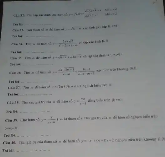 Câu 32. Tìm tập xác định của hàm số
y=f(x)= ) sqrt (-3x+8)+x&khixlt 2 sqrt (x+7)+1&khixgeqslant 2 
Trả lời: __
Câu 33. Tìm tham số m để hàm số y=sqrt (3x-m) xác định trên tập (1;+infty )
Trả lời: __ .............
Câu 34. Tìm m để hàm số y=(2x+sqrt (2))/(x^2)-2x+1-m có tập xác định là R
Trả lời: __ ......................................................................
Câu 35. Tìm m để hàm số y=sqrt (6-x)+sqrt (2m-x) có tập xác định là (-infty ;6]
Trá lời: __ ...
Câu 36. Tìm m đề hàm số y=(sqrt (x-2m+3))/(x-m)+(3x-1)/(sqrt (-x+m+5))
xác định trên khoảng (0;1)
Trả lời: __ ......................................................................
Câu 37. Tìm m đề hàm số y=(2m+3)x+m+3 nghịch biến trên R
Trả lời: __
Câu 38. Tìm các giá trị của m để hàm số y=(mx)/(x-1) đồng biến trên (1;+infty )
Trả lời: __ ...
Câu 39. Cho hàm số y=(x)/(x+m)
( m là tham số). Tìm giá trị của m để hàm số nghịch biến trên
(-infty ;-1)
Trả lời: __
Câu 40. Tìm giá trị của tham số m để hàm số y=-x^2+(m-1)x+2 nghịch biến trên khoảng (1;2)
Trả lời: __ .............