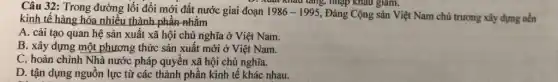 Câu 32: Trong đường lối đổi mới đất nước giai đoạn 1986-1995
Đảng Cộng sản Việt Nam chủ trương xây dựng nền
xuất kháu tǎng, nhập kháu giảm.
kinh tế hàng hóa nhiều thành phần nhằm
A. cải tạo quan hệ sản xuất xã hội chủ nghĩa ở Việt Nam.
B. xây dựng một phương thức sản xuất mới ở Việt Nam.
C. hoàn chỉnh Nhà nước pháp quyền xã hội chủ nghĩa.
D. tận dụng nguồn lực từ các thành phần kinh tế khác nhau.