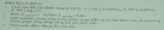 Câu 3(2,5 điểm).
Cho sơ đồ pin điện hóa ở 25^circ C (-) Znvert Zn(NO_(3))_(2) 0,1M II AgNO_(3) 0,1Mvert Ag(+)
Biết E Zn2+/Zn=-0,76V;E_(Ag+/Ag)=0,8V
Viết haibán phản ứng (nửa phản ứng) diễn ra tại hai điện cực và phương
trình phản ứng tổng cộng khi pin làm việc.
Tính suất điện động (E) của pin.