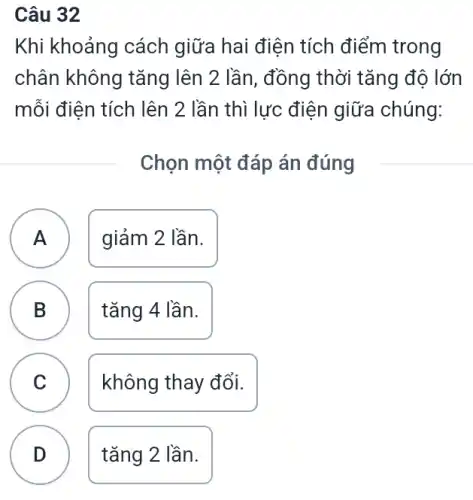 Câu 32
Khi khoảng cách giữa hai điện tích điểm trong
chân không tǎng lên 2 lần, đồng thời tǎng độ lớn
mỗi điện tích lên 2 lần thì lực điện giữa chúng:
Chọn một đáp án đúng
A
A
giảm 2 lần.
B
tǎng 4 lần.
C C
không thay đổi.
D
tǎng 2 lần.