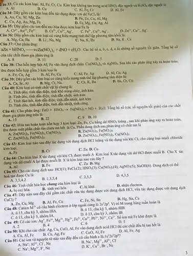 Câu 33: Có các kim loại: Al, Fe,Cr, Cu. Kim loại không tan trong acid HNO_(3) đặc nguội và H_(2)SO_(4) đặc nguội là
A. Al
B. Cu
C. Al, Fe, Cr
D. Al, Fe
Câu 34: Dãy gồm các kim loại đều tác dụng được với dd FeCl_(3) là:
A. Au, Cu, Al , Mg, Zn
B. Fe, Zn, Cu Al, Mg
C. Cu, Ag, Au, Mg.Fe
D. Fe, Mg, Cu, Ag Al
Câu 35: Dãy gồm các ion đều oxi hóa được kim loại Fe là
D. Zn^2+,Cu^2+,Ag^+
Cr^2+,Au^3+,Fe^3+ B. Cr^2+,Cu^2+,Ag^+
Fe^3+,Cu^2+,Ag^+
Câu 36: Dãy gồm các kim loại có cùng kiểu mạng tinh thể lập phương tâm khối là:
A. Mg, Ca, Ba
Câu 37: Cho phản ứng:
B. Li, Na, Mg
C. Na, K, Ba
D. Na, K, Ca
aZn+bHNO_(3)arrow cZn(NO_(3))_(2)+dNO+eH_(2)O
. Các hệ số a, b, c, d, c là những số nguyên tối giản. Tổng hệ số
của các chất tham gia phản ứng là
A. 8
B. 11
C. 20
D. 5
Câu 38: Cho hỗn hợp bột Al; Fe vào dung dịch chứa Cu(NO_(3))_(2) và AgNO_(3). Sau khi các phản ứng xảy ra hoàn toàn,
thu được hỗn hợp gồm 3 kim loại là
A. Fe, Cu, Ag
C. Al, Fe, Ag
D. Al, Cu, Ag
B. Al, Fe, Cu
Câu 39: Dãy gồm các kim loại có cùng kiểu mạng tinh thể lập phương tâm diện là:
D. Ba, Cr, Cu.
A. Ca, Sr, Al.
B. Mg.Cr, Na.
Ca, K.Ba.
Câu 40: Kim loại có tính chất vật lý chung là:
A. Tính dèo, tính dẫn điện, tính khó nóng chảy, ánh kim
B. Tính dẻo, tính dẫn điện, tính dẫn nhiệt, ánh kim
C. Tính đàn hồi,tính dẫn điện, tính dẫn nhiệt, ánh kim
D. Tính dẻo, tính dẫn điện, tính dẫn nhiệt,tính cứng.
Câu 41: Cho phản ứng:
FeO+HNO_(3)arrow Fe(NO_(3))_(3)+NO+H_(2)O
Tổng hệ số (các số nguyên tối giản)của các chất
tham gia phản ứng trên là:
C. 9 D. 10
A. 13
B. 22
Câu 42: Hòa tan hoàn toàn hỗn hợp 3 kim loại: Zn, Fe,Cu bằng dd
HNO_(3) loãng , sau khi phản ứng xảy ra hoàn toàn,
thu được một phần chất rắn chưa tan hết là Cu. Phần dung dịch sau phản ứng có chất tan là
B.
Zn(NO_(3))_(2),Fe(NO_(3))_(3),Cu(NO_(3))_(2).
Zn(NO_(3))_(2),Fe(NO_(3))_(3)
Zn(NO_(3))_(2),Fe(NO_(3))_(2),Cu(NO_(3))_(2)
Zn(NO_(3))_(2),Fe(NO_(3))_(2)
Câu 43: Kim loại nào sau đây tác dụng với dung dịch HCl loãng và tác dụng với khí
Cl_(2) cho cùng loại muối chloride
kim loại.
C. Zn D. Cu
A. Fe
B. Cr
Câu 44: Cho kim loại X tác dụng với khí
Cl_(2)
được muối A Kim loại X tác dụng với dd HCl được muối B. Cho X tác
dụng với dd muối A lại được muối B. X là kim loại nào sau đây?
A. Al
B. Fe
C. Zn D. Mg
Câu 45: Cho các dung dịch sau:
HCl(1);FeCl_(3)(2);HNO_(3)(3);Cu(NO_(3))_(2)(4);AgNO_(3)(5);NaOH(6)
Dung dịch có thể
hoà tan được Cu là:
A. 3,5,4,2
B. 1,3,5,4
C. 2,5,3
D. 4,3,5
Câu 46: Tính chất hóa học chung của kim loại là
C. bị khử.
D. nhận electron.
A. bị oxi hóa.
B. tính oxi hóa.
Câu 47: Dãy nào sau đây chi gồm các chất vừa tác dụng được với dung dịch HCl, vừa tác dụng được với dung dịch
CuCl_(2)
C. Fe, Ni, Sn
D. Hg, Na, Ca
A. Zn, Cu, Mg
B. Al, Fe, Cu
Câu 48: Cation M^3+ có cấu hình electron ở lớp ngoài cùng là
2s^22p^6 Vị trí M trong bảng tuần hoàn là
chu kỳ 3, nhóm IIIA.
chu kỳ 3, nhóm IIIB.
D. ô 13, chu kỳ 3, nhóm IB.
C. 013,chu kỳ 3 nhóm IA.
Câu 49: Có các ion:
Ag^+,Fe^3+,Mg^2+,Hg^2+,Fe^2+,Cu^2+,Pb^2+,Ni^2+,Ca^2+
Số ion mà Fe khử được là
A. 2
D. 5
B. 4
Câu 50: Khi cho các chất: Ag, Cu,CuO, Al, Fe vào dung dịch acid HCl thì các chất đều bị tan hết là:
C. CuO, Al, Fe
B. Cu, Ag, Fe
D. Al, Fe, Ag
A. Cu, Al, Fe
Câu 51: Các ion và nguyên tử nào sau đây đều có cấu hình c là:
1s^22s^22p^6
A. Na^+;Al^3+,Cl^- . Ne
B. Na^+,Mg^2+,Al^3+,Cl^-
C. Na^+;Mg^2+,F , Ne
D. K^+,Cu^2+,Br^- . Ne