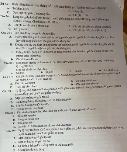 Câu 33: Khái niệm nào sau đây không thể lí giải bằng đường giới hạn khả nǎng sản xuất
(PPF)
A. Sự khan hiếm.
B. Cung cầu.
C. Quy luật chi phí cơ hội tǎng dần.
D. Chi phí cơ hội
Câu 34: Long đang định thuê một cǎn hộ: Loại 1 phòng ngủ giá
400USD/thacute (hat (a)n) loại 2 phòng ngủ
500USD/thacute (a)ng. Chênh lệch 100USD là:
A. Chi phí cơ hội của 2 phòng ngủ
B. Chi phí cận biên của phòng ngủ thứ 2
C. Chi phí chìm
D. Chi phí cận biên của một cǎn hộ
Câu 35: Tìm câu đúng trong các câu sau đây:
A. Đường tiêu thụ giá cả là một đường tập hợp những phối hợp tối đa hóa hữu dụng khi thu nhập
thay đổi trong điều kiện các yếu tố khác không đổi
B. Đường tiêu thụ thu nhập là một đường tập hợp những phối hợp tối đa hóa hữu dụng khi giá cả
thay đổi trong điều kiện các yếu tố khác không đổi
C. Thặng dư tiêu dùng trên thị trường là phần diện tích nằm bên dưới giá thị trường và bên trên
đường cung thị trường.
D. Các câu trên đều sai
Câu 36: Một doanh nghiệp có hàm số cầu Q=1000-2P và hàm tổng chi phí TC=2Q^2+200 (P:đvt/đva;
Q:đvq; TC:đvt)
Mức lợi nhuận cực đại bằng:
C. 50.000
D. Tất cả đều sai
B. 88.000
A. 24.800
Câu 37: Khi giá của Y tǎng làm cho lượng cầu của X giảm trong điều kiện các yếu tố khác không đổi. Vậy 2
sản phẩm X và Y có mối quan hệ:
B. Bổ sung cho nhau.
A. Độc lập với nhau.
D. Các câu trên đều sai.
C. Thay thế cho nhau.
Câu 38: Tỷ lệ thay thế biên của 2 sản phẩm X và Y giảm dần,điều đó chứng tỏ rằng đường cong bàng
quan (đẳng ích) của 2 sản phẩm có dạng
A. Mặt lõm hướng về gốc tọa độ
B. Là đường thẳng dốc xuống dưới từ trái sang phải.
C. Mặt lồi hướng về gốc tọa độ.
D. Không có câu nào đúng
Câu 39 : Khi vẽ đường giới hạn khả nǎng sản xuất, cần cố định các yếu tố nào?
A. Tổng tài nguyên
B. Tổng số lượng tiền
C. Các mức giá
D. Sự phân bổ các tài nguyên cho các mục đích khác nhau
Câu 40: Tỷlệ thay thế biên của 2 sản phẩm X và Y giảm dần điều đó chứng tỏ rằng đường cong bàng
quan (đẳng ích) của 2 sản phẩm có dạng
A. Mặt lõm hướng về gốc tọa độ
B. Mặt lồi hướng về gốc tọa độ.
C. Là đường thẳng dốc xuống dưới từ trái sang phải.
D. Không có câu nào đúng