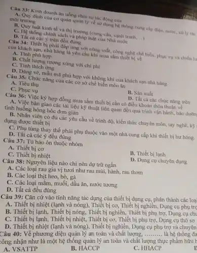 Câu 33: Kinh doanh ǎn uống chịu sự tác động của
A. Quy định của cơ quản quản lý về sử dụng hệ thống cung cấp điện, nước, xứ lý rác môi trường
B. Quy luật kinh tế và thị trường (cung-cầu, cạnh tranh __
C. Hệ thống chính sách và pháp luật của Nhà nước
D. Tất cả các ý trên đều đúng
Câu 34: Thiết bị phải đáp ứng với công suất, công nghệ chế biến, phục vụ và chiến lư
của khách san.nhà hàng là yêu cầu khi mua sắm thiết bị về
A. Tính phù hợp
B. Chất lượng tương xứng với chi phí
C. Tính thích ứng
D. Dáng vẻ, mẫu mã phù hợp với không khí của khách sạn nhà hàng
Câu 35: Chức nǎng của các cơ sở chế biến món ǎn
A. Tiêu thụ
B. Sản xuất
C. Phục vụ
D. Tất cả các chức nǎng trên
Câu 36: Việc ký hợp đồng mua sắm thiết bị cần có điều khoản thỏa thuận về
A. Việc bàn giao các tài liệu kỹ thuật liên quan đến quá trình vận hành, bảo dưỡn
tình huống hỏng hóc đơn giản
B. Nhân viên có đủ các yêu cầu về trình độ, kiến thức chuyên môn tay nghề, kỹ
dụng được thiết bị
C. Phụ tùng thay thế phải phụ thuộc vào một nhà cung cấp khi thiết bị hư hong.
D. Tất cả các ý đều đúng
Câu 37: Tủ bảo ôn thuộc nhóm
B. Thiết bị lạnh
A. Thiết bị cơ
C. Thiết bị nhiệt
D. Dụng cụ chuyên dụng
Câu 38:Nguyên liệu nào chỉ nên dự trữ ngắn
A. Các loại rau gia vị tươi như rau mùi, hành rau thơm
B. Các loại thịt heo, bò, gà
C. Các loại mắm, muối, dấu ǎn. nước tương
D. Tất cả đều đúng
Câu 39: Cǎn cứ vào tính nǎng tác dụng của thiết bị dụng cụ, phân thành các loa
A. Thiết bị nhiệt (lạnh và nóng), Thiết bị cơ, Thiết bị nghiền, Dụng cụ phụ trọ
B. Thiết bị lạnh, Thiết bị nóng, Thiết bị nghiền, Thiết bị phụ trợ, Dụng cụ chu
C. Thiết bị lạnh, Thiết bị nhiệt, Thiết bị cơ, Thiết bị phụ trợ, Dụng cụ thô sơ
D. Thiết bị nhiệt (lạnh và nóng), Thiết bị nghiền, Dụng cụ phụ trợ và chuyên
Câu 40: Về phương diện quản lý an toàn và chất lượng,
__ là hệ thống đa
:ông nhận như là một hệ thống quản lý an toàn và chất lượng thực phẩm hữu h
A. VSATTP
B. HACCP
C. HHACP