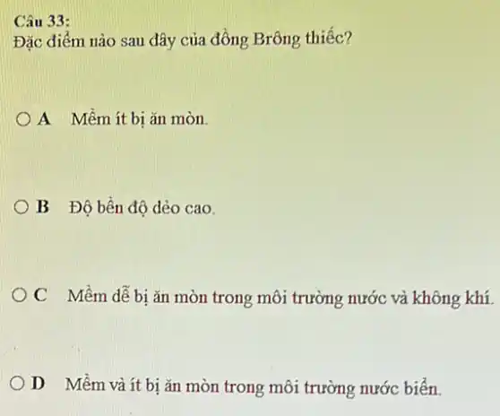 Câu 33:
Đặc điểm nào sau đây của đồng Brông thiếc?
A Mềmít bị ǎn mòn
OB Độ bền độ dẻo cao.
OC Mềm dễ bi ǎn mòn trong môi trường nước và không khí.
OD Mềm và ít bị ǎn mòn trong môi trường nước biển.