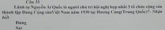 Câu 33
Lãnh tụ Nguyễn Ái Quốc là người chủ trì hội nghị hợp nhất 3 tổ chức cộng sản
thành lập Đảng Cộng sảnViệt Nam nǎm 1930 tại Hương Cảng(Trung Quốc)?- Nhận
biết
Đúng
Sai