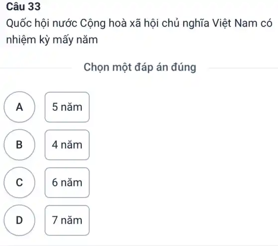 Câu 33
Quốc hội nước Cộng hoà xã hội chủ nghĩa Việt Nam có
nhiệm kỳ mấy nǎm
Chọn một đáp án đúng
A 5 nǎm
B B 4 nǎm
A
C
6 nǎm
D D
7 nǎm