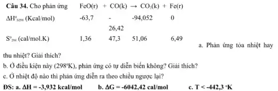 Câu 34. Cho phản ứng FeO(r)+CO(k)arrow CO_(2)(k)+Fe(r)
Delta H_(S298)^0(Kcal/mol)	-63,7 - 99,052 0
26,42
S_(298)^0(cal/mol.K)	1,36 47.3 51 .06	6.49
a. Phản ứng tỏa nhiệt hay
thu nhiệt? Giải thích?
b. Ở điều kiện này (298^circ K) , phản ứng có tự diễn biến không? Giải thich?
c. Ở nhiệt độ nào thì phản ứng diễn ra theo chiều ngược lại?
ĐS: a. Delta H=-3,932kcal/mol
b Delta G=-6042,42cal/mol
c. Tlt -442,3^circ K