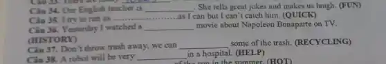 __
Câu 34. Our English teacher is __ . She tells great jokes and makes us laugh (FUN)
Câu 35. I try to run as ........ __ as I can but I can't catch him (QUICK)
Câu 36. Yesterday I watched a __ movie about Napoleon Bonaparte on TV.
(HISTORY)
Câu 37. Don t throw trash away,we can __
some of the trash.(RECYCLING)
Câu 38. A robot will be very __ in a hospital.(HELP)
the summe