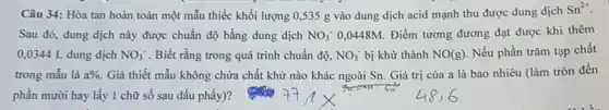 Câu 34: Hòa tan hoàn toàn một mẫu thiếc khối lượng 0 ,535 g vào dung dịch acid mạnh thu được dung dịch
Sn^2+
Sau đó, dung dịch này được chuẩn độ bằng dung dịch NO_(3)^- 0,0448M. Điểm tương đương đạt được khi thêm
0,0344 L dung dịch NO_(3)^- . Biết rằng trong quá trình chuẩn độ, NO_(3)^- bị khử thành NO(g) . Nếu phần trǎm tạp chất
trong mẫu là a% . Giả thiết mẫu không chứa chất khử nào khác ngoài Sn. Giá trị của a là bao nhiêu (làm tròn đến
phần mười hay lấy 1 chữ số sau dấu phầy)?