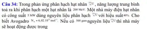 Câu 34: Trong phản ứng phân hạch hạt nhân (}_{92)^235U , nǎng lượng trung bình
toả ra khi phân hạch một hạt nhân là 200 MeV. Một nhà máy điện hạt nhân
có công suất s MW dùng nguyên liệu phân hạch (}_{92)^235U với hiệu suất 40% . Cho
biết Avogadro N_(A)=6,02cdot 10^23mol^-1 : Nếu có 500 gam nguyên liệu (}_{92)^235U thì nhà máy
sẽ hoạt động được trong