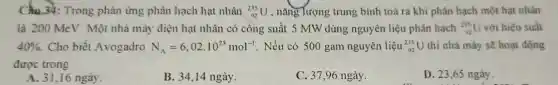 Câu 34: Trong phản ứng phân hạch hạt nhân (}_{92)^235U , nǎng Tượng trung bình toả ra khi phân hạch một hạt nhân
là 200 MeV. Một nhà máy điện hạt nhân có công suất 5 MW dùng nguyên liệu phân hạch (}_{22)^235U với hiệu suất
40%  Cho biết Avogadro N_(A)=6,02cdot 10^23mol^-1 . Nếu có 500 gam nguyên liệu (}_{92)^235U thì nhà máy sẽ hoạt động
được trong
A. 31,16 ngày.
B. 34,14 ngày.
C. 37,96 ngày.
D. 23,65 ngày.