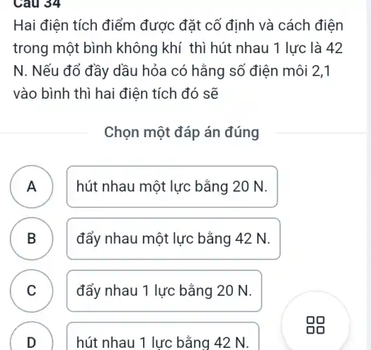 Câu 34
B
Hai điện tích điểm được đặt cố định và cách điện
trong một bình không khí thì hút nhau 1 lực là 42
N. Nếu đổ đầy dầu hỏa có hằng số điện môi 2,1
vào bình thì hai điện tích đó sẽ
Chọn một đáp án đúng
A ) hút nhau một lực bằng 20 N.
B đẩy nhau một lực bằng 42 N.
C đẩy nhau 1 lực bằng 20 N. C
D
hút nhau 1 lực bằng 42 N.