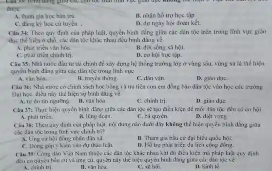 Câu 35: Bình đúng giữa các dân lọc trên nhi vực giao dục không thể hiện
được
A. tham gia học bản trú.
B. nhận hỗ trợ học tập
C. đǎng ký học cử tuyến .
D. dự ngày hội đoàn kết.
Câu 34: Theo quy định của pháp luật.quyền bình đẳng giữa các dân tộc trên trong lĩnh vực giáo
dục thể hiện ở chỗ, các dân tộc khác nhau đều bình đǎng về
A. phát triển vǎn hóa.
B. đời sống xã hội.
C. phát triển chính tri
D. cơ hội học tập.
Câu 35: Nhà nước đầu tư tài chính để xây dựng hệ thống trường lớp ở vùng sâu, vùng xa là thể hiện
quyền bình đǎng giữa các dân tộc trong lĩnh vực
A. vǎn hóa.
B. truyền thông.
C. dân vận.
D. giáo dụC.
Câu 36: Nhà nước có chính sách học bổng và ưu tiên con em đồng bào dân tộc vào học các trường
Đại học, điều này thể hiện sự bình đǎng về
A. tự do tín ngưỡng. B. vǎn hóa
C. chính trị.
D. giáo dụC.
Câu 37: Thực hiện quyền bình đẳng giữa các dân tộc sẽ tạo điều kiện đề mỗi dân tộc đều có cơ hội
A. phát triển.
B. lũng đoạn.
C. bá quyền.
D. diệt vong.
Câu 38: Theo quy định của pháp luật.nội dung nào dưới đây không thể hiện quyền binh đẳng giữa
các dân tộc trong lĩnh vực chính trị?
A. Ứng cử hội đồng nhân dân xã.
B. Tham gia bầu cứ đại biểu quốc hội.
C. Đóng góp ý kiến vào dự thảo luật.
D. Hỗ trợ phát triển du lịch cộng đồng.
Câu 39: Công dân Việt Nam thuộc các dân tộc khác nhau khi đủ điều kiện mà pháp luật quy định
đều có quyền bầu cử và ứng cử.quyền này thể hiện quyền bình đǎng giữa các dân tộc về
A. chinh trị.
B. vǎn hóa.
C. xã hội.
D. kinh tế