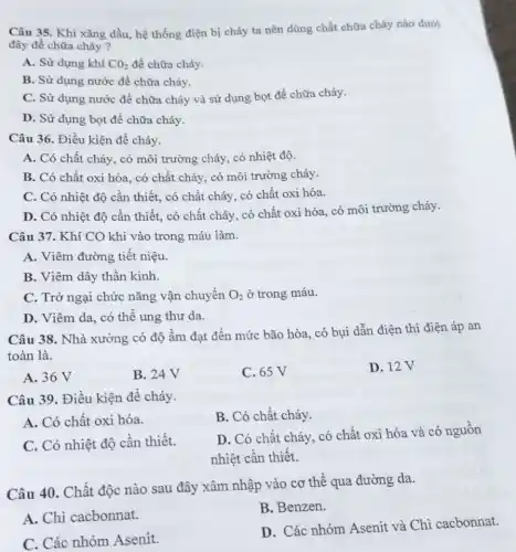 Câu 35. Khi xǎng dầu, hệ thống điện bị cháy ta nên dùng chất chữa cháy nào dưới
đây đề chữa cháy ?
A. Sử dụng khí CO_(2) đề chữa cháy.
B. Sử dụng nước để chữa cháy.
C. Sử dụng nước đề chữa cháy và sử dụng bọt để chữa cháy.
D. Sử dụng bọt để chữa cháy.
Câu 36. Điều kiện để cháy.
A. Có chất cháy , có môi trường cháy có nhiệt độ.
B. Có chất oxi hóa, có chất cháy có môi trường cháy.
C. Có nhiệt độ cần thiết, có chất cháy, có chất oxi hóa.
D. Có nhiệt độ cần thiết, có chất cháy, có chất oxi hóa, có môi trường cháy.
Câu 37. Khí CO khi vào trong máu làm.
A. Viêm đường tiết niệu.
B. Viêm dây thần kinh.
C. Trở ngại chức nǎng vận chuyển O_(2) ở trong máu.
D. Viêm da, có thể ung thư da.
Câu 38. Nhà xưởng có độ ẩm đạt đến mức bão hòa . có bụi dẫn điện thì điện áp an
toàn là.
A. 36 V
B. 24 V
C. 65 V
D. 12V
Câu 39. Điều kiện để cháy.
A. Có chất oxi hóa.
B. Có chất cháy.
C. Có nhiệt độ cần thiết.
D. Có chất cháy . có chất oxi hóa và có nguồn
nhiệt cần thiết.
Câu 40. Chất độc nào sau đây xâm nhập vào cơ thể qua đường da.
A. Chì cacbonnat.
B. Benzen.
C. Các nhóm Asenit.
D. Các nhóm Asenit và Chì cacbonnat.