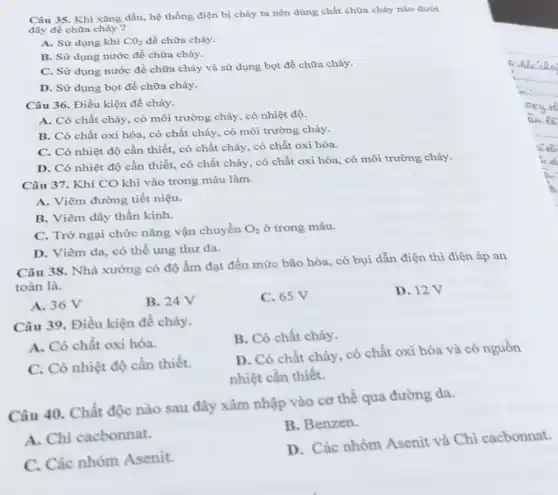 Câu 35. Khi xǎng dầu, hệ thống điện bị cháy ta nên dùng chất chữa cháy nào dưới
đây để chữa cháy ?
A. Sử dụng khí CO_(2) đề chữa cháy.
B. Sử dụng nước đề chữa cháy.
C. Sử dụng nước để chữa cháy và sử dụng bọt để chữa cháy.
D. Sử dụng bọt đề chữa cháy.
Câu 36. Điều kiện để cháy.
A. Có chất cháy có môi trường cháy , có nhiệt độ.
B. Có chất oxi hóa, có chất cháy,có môi trường cháy.
C. Có nhiệt độ cần thiết, có chất cháy, có chất oxi hóa.
D. Có nhiệt độ cần thiết, có chất cháy, có chất oxi hóa, có môi trường cháy.
Câu 37. Khí CO khi vào trong máu làm.
A. Viêm đường tiết niệu.
B. Viêm dây thần kinh.
C. Trở ngại chức nǎng vận chuyển O_(2) ở trong máu.
D. Viêm da, có thể ung thư da.
Câu 38. Nhà xưởng có độ ẩm đạt đến mức bão hòa.có bụi dẫn điện thì điện áp an
toàn là.
A. 36 V
B. 24V
C. 65 V
D. 12V
Câu 39. Điều kiện để cháy.
B. Có chất cháy.
A. Có chất oxi hóa.
C. Có nhiệt độ cần thiết.
D. Có chất cháy . có chất oxi hóa và có nguồn
nhiệt cần thiết.
Câu 40. Chất độc nào sau đây xâm nhập vào cơ thể qua đường da.
A. Chì cacbonnat.
B. Benzen.
C. Các nhóm Asenit.
D. Các nhóm Asenit và Chì cacbonnat.