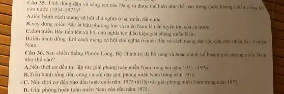 Câu 35. Tỉnh đúng đắn và sáng tạo của Đảng ta được thể hiện như thế nào trong cuộc kháng chiến chống Mĩ
cứu nước (1954-1975)
A.tiến hành cách mạng xã hội chủ nghĩa ở hai miền đất nướC.
B.xây dựng miền Bắc là hậu phương lớn và miền Nam là tiền tuyến lớn của cả nướC.
C.dưa miền Bắc tiến lên xã hội chủ nghĩa tạo điều kiện giải phóng miền Nam.
D.tiến hành đồng thời cách mạng xã hội chủ nghĩa ở miền Bắc và cách mạng dân tộc dân chủ nhân dân ở miền
Nam.
Câu 36. Sau chiến thắng Phước Long, Bộ Chính trị đã bổ sung và hoàn chỉnh kế hoạch giải phóng miền Nam
như thế nào?
A.Nếu thời cơ đến thì lập tức giải phóng toàn miền Nam trong hai nǎm 1975-1976
B.Tiến hành tổng tiến công và nổi dậy giải phóng miền Nam trong nǎm 1976.
VC. Nếu thời cơ đến vào đầu hoặc cuối nǎm 1975 thì lập tức giải phóng miền Nam trong nǎm 1975
D. Giải phóng hoàn toàn miền Nam vào đầu nǎm 1975.