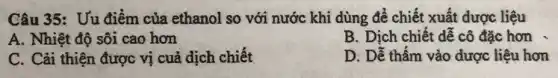 Câu 35: Uu điểm của ethanol so với nước khi dùng để chiết xuất dược liệu
A. Nhiệt độ sôi cao hơn
B. Dịch chiết dễ cô đặc hơn
C. Cải thiện được vị cuả dịch chiết
D. Dễ thấm vào dược liệu hơn