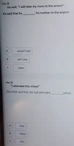 Câu 35
He said, "I will take my mom to the airport".
He said that he __ his mother to the airport.
A would take
B B
will take
C C
takes
Câu 36
"I attended this school"
The child said that she had attended __ school.
that
B there
c C
this