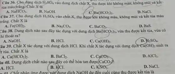 Câu 36. Cho dung dịch H_(2)SO_(4) vào dung dịch chất X, thu được khí không màu,không mũi và kết
tủa màu trắng YChất X là
A. NaHCO_(3)
B. NaOH.
C. Ba(HCO_(3))_(2)
D. NaCl.
Câu 37. Cho dung dịch H_(2)SO_(4) vào chất X, thu được khí không màu, không mùi và kết tủa màu
trắng. Chất X là
A. Fe(OH)_(2)
B. Na_(2)CO_(3)
C. BaCO_(3)
D. BaS.
Câu 38. Dung dịch nào sau đây tác dụng với dung dịch Ba(HCO_(3))_(2) , vừa thu được kết tủa, vừa có
hí thoát ra?
A. NaOH.
B. HCl.
C. Ca(OH)_(2)
D. H_(2)SO_(4)
lâu 39. Chất X tác dụng với dung dịch HCl . Khi chất X tác dụng với dung dịch Ca(OH)_(2) sinh ra
ít tủa. Chất X là
A. Ca(HCO_(3))_(2)
B. BaCl_(2)
C. CaCO_(3)
D. AlCl_(3)
iu 40. Dung dịch chất nào sau đây có thể hòa tan được CaCO_(3)?
D. NaCl.
A. HCl.
B. KlCl.
C. KNO_(3)
Chất phản ứng được dung dịch NaOH dư đến cuối cùng thu được kết tủa là