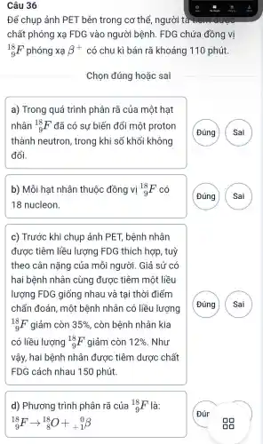 Câu 36
Để chụp ảnh PET bên trong cơ thể , người tà tiêm được
chất phóng xạ FDG vào người i bệnh.FDG chứa đồng vị
(}_{9)^18F phóng xa beta + có chu kì bán rã khoảng 1110 phút.
Chọn đúng hoǎc sai
a)Trong quá trình phân rã của một hạt
nhân (}_{9)^18F đã có sự biến đổi một proton
thành neutron , trong khi số khối không
đổi.
G
A
b) Mỗi hat nhân thuộc đồng vị (}_{9)^18F
18 nucleon.
A
c)Trước khi chup , ảnh PET bệnh nhân
được tiêm liều lượng FDG thích hợp , tuỳ
theo cân nǎng của mỗi người . Giả sử có
hai bênh nhân l cùng được tiêm môt liều
lượng FDG giống nhau và tại thời điểm
chẩn đoán , một bệnh nhân có liều lượng
(}_{9)^18F giảm còn 35%  , còn bệnh nhân kia
có liều lượng (}_{9)^18F giảm còn 12%  . Như
vậy, hai bênh nhân được tiêm dược chất
FDG cách nhau 150 phút.
G
A
d)Phương trình phân rã của (}_{9)^18F là:
(}_{9)^18Farrow _(8)^18O+_(+1)^0beta 
Đúr