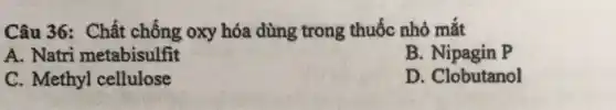 Câu 36: Chất chống oxy hóa dùng trong thuốc nhỏ mắt
A. Natri metabisulfit
B. Nipagin P
C. Methyl cellulose
D. Clobutanol